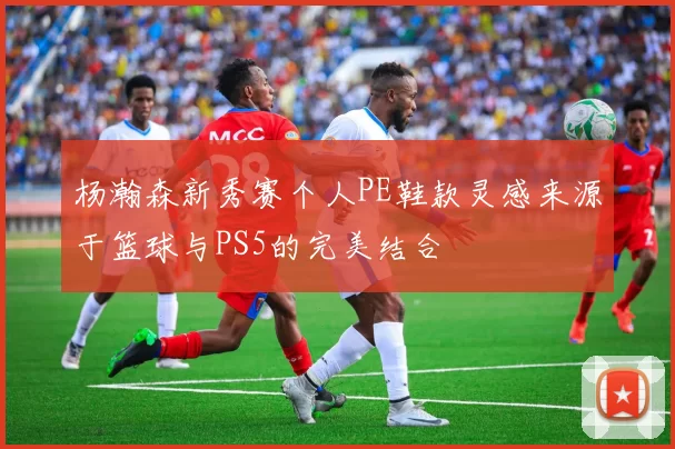 杨瀚森新秀赛个人PE鞋款灵感来源于篮球与PS5的完美结合
