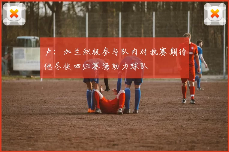 卢：加兰积极参与队内对抗赛期待他尽快回归赛场助力球队