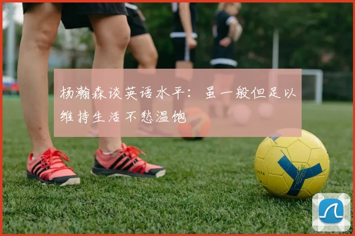 杨瀚森谈英语水平：虽一般但足以维持生活不愁温饱