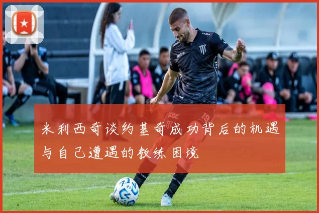 米利西奇谈约基奇成功背后的机遇与自己遭遇的教练困境