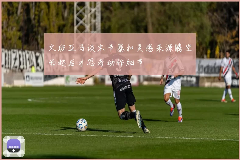 文班亚马谈末节暴扣灵感来源腾空而起后才思考动作细节