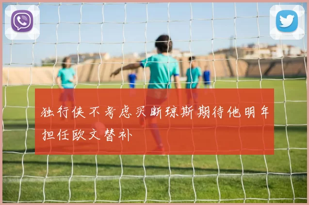独行侠不考虑买断琼斯期待他明年担任欧文替补