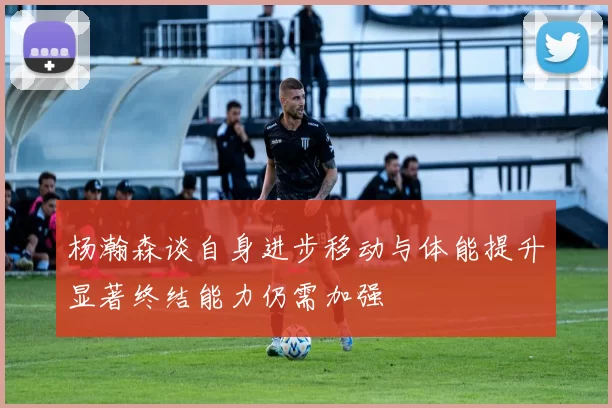 杨瀚森谈自身进步移动与体能提升显著终结能力仍需加强