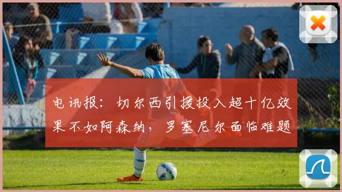 电讯报：切尔西引援投入超十亿效果不如阿森纳，罗塞尼尔面临难题