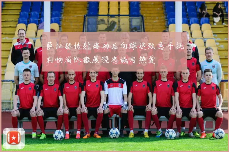萨拉赫传射建功后向球迷致意手抚利物浦队徽展现忠诚与热爱