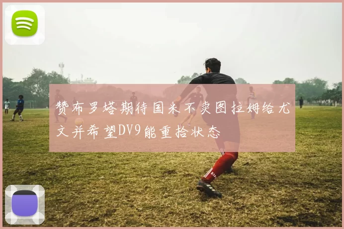 赞布罗塔期待国米不卖图拉姆给尤文并希望DV9能重拾状态